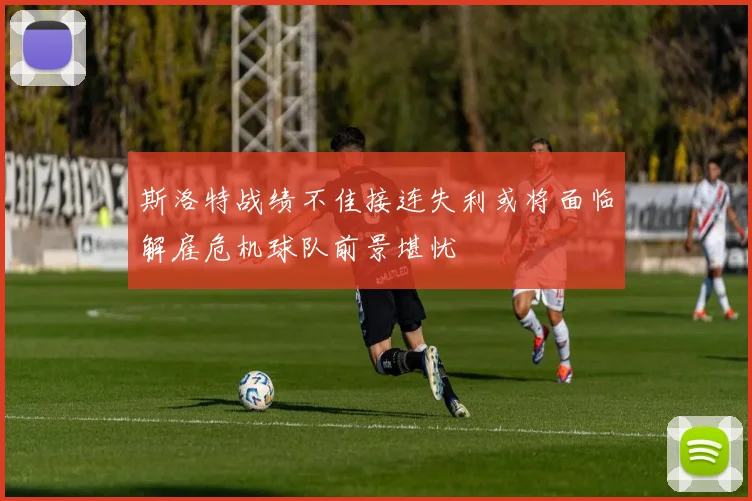 斯洛特战绩不佳接连失利或将面临解雇危机球队前景堪忧