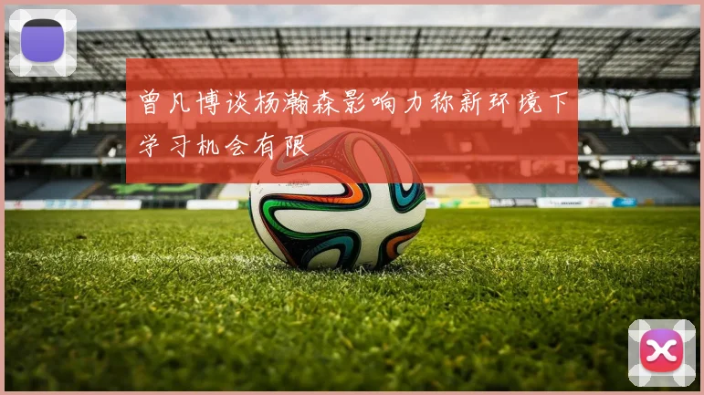 曾凡博谈杨瀚森影响力称新环境下学习机会有限