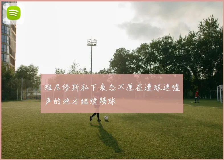 维尼修斯私下表态不愿在遭球迷嘘声的地方继续踢球