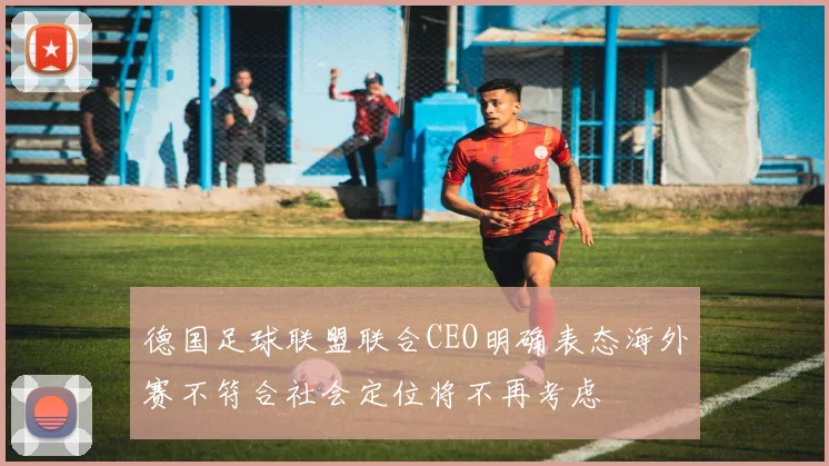 德国足球联盟联合CEO明确表态海外赛不符合社会定位将不再考虑