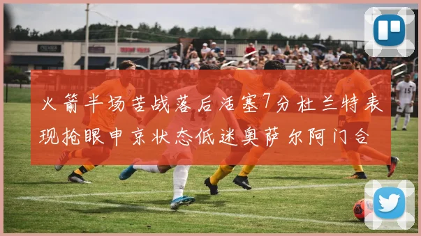 火箭半场苦战落后活塞7分杜兰特表现抢眼申京状态低迷奥萨尔阿门合力贡献16分