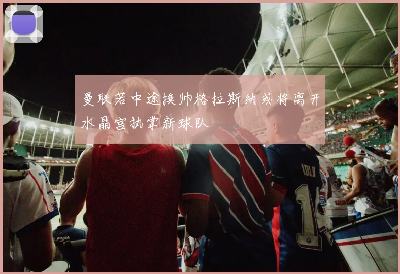 曼联若中途换帅格拉斯纳或将离开水晶宫执掌新球队