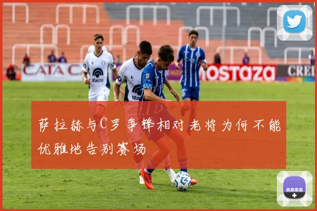 萨拉赫与C罗争锋相对老将为何不能优雅地告别赛场
