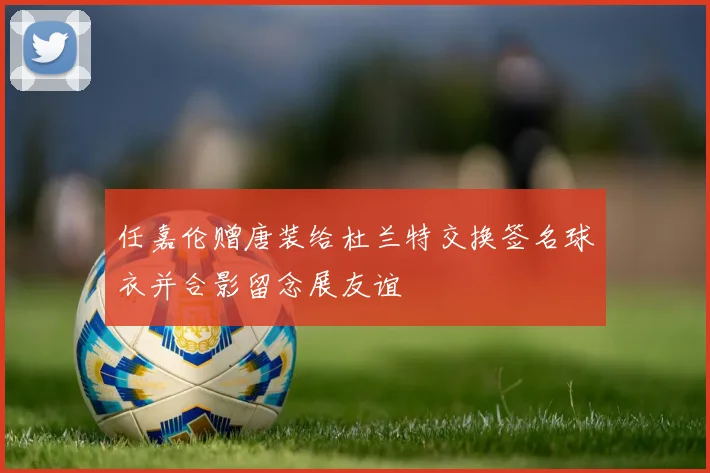 任嘉伦赠唐装给杜兰特交换签名球衣并合影留念展友谊