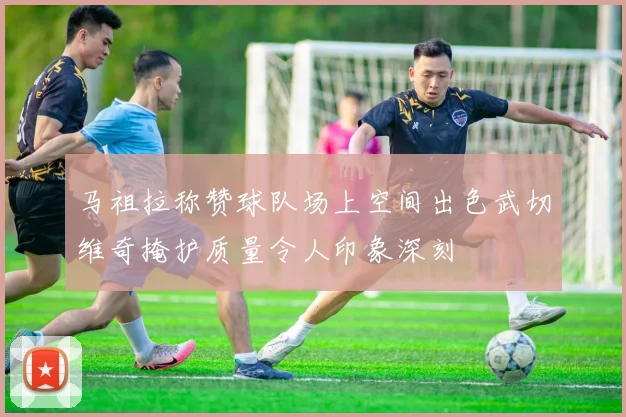 马祖拉称赞球队场上空间出色武切维奇掩护质量令人印象深刻