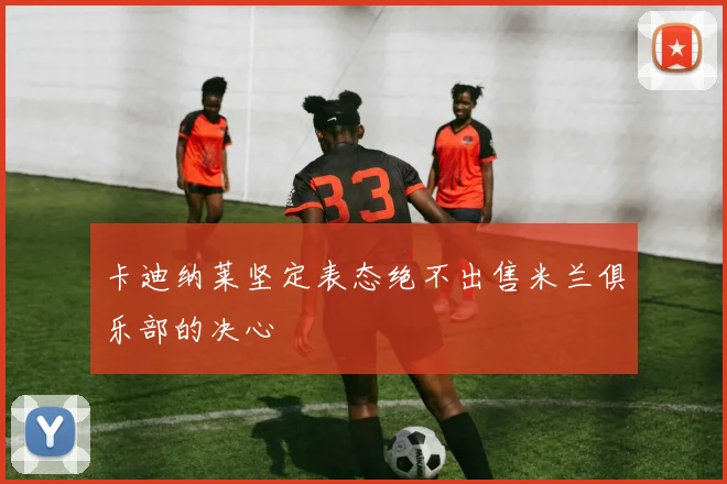 卡迪纳莱坚定表态绝不出售米兰俱乐部的决心