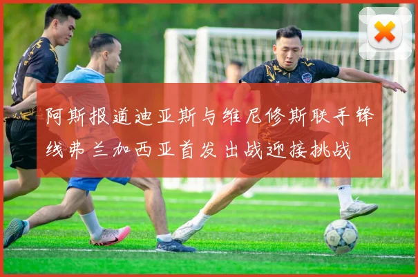 阿斯报道迪亚斯与维尼修斯联手锋线弗兰加西亚首发出战迎接挑战