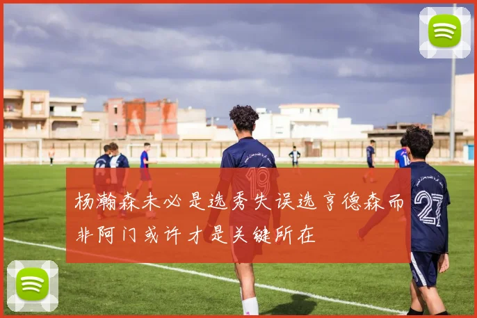 杨瀚森未必是选秀失误选亨德森而非阿门或许才是关键所在