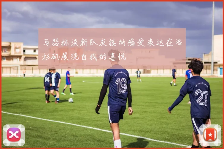 马瑟林谈新队友接纳感受表达在洛杉矶展现自我的喜悦