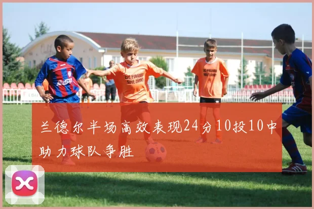 兰德尔半场高效表现24分10投10中助力球队争胜