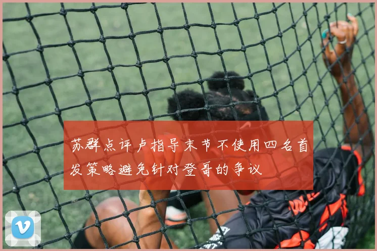苏群点评卢指导末节不使用四名首发策略避免针对登哥的争议