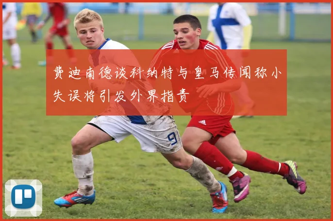 费迪南德谈科纳特与皇马传闻称小失误将引发外界指责