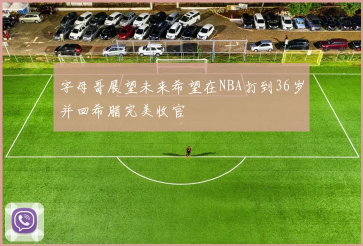 字母哥展望未来希望在NBA打到36岁并回希腊完美收官