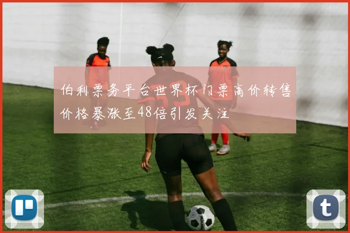 伯利票务平台世界杯门票高价转售价格暴涨至48倍引发关注
