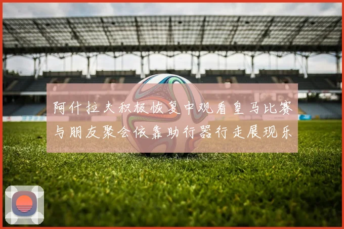 阿什拉夫积极恢复中观看皇马比赛与朋友聚会依靠助行器行走展现乐观态度