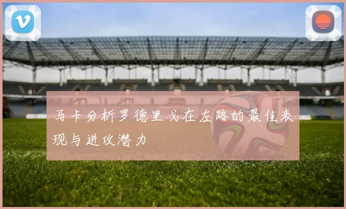 马卡分析罗德里戈在左路的最佳表现与进攻潜力