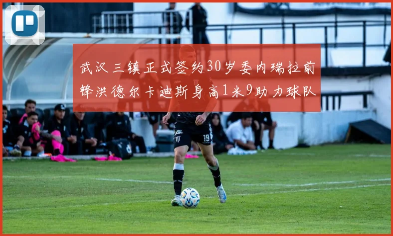 武汉三镇正式签约30岁委内瑞拉前锋洪德尔卡迪斯身高1米9助力球队新赛季