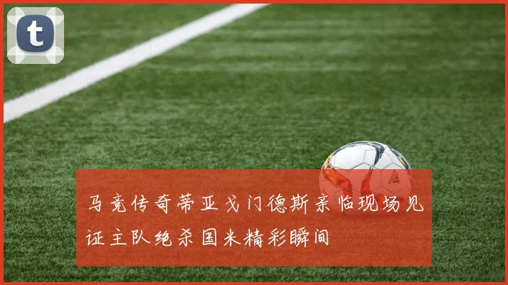 马竞传奇蒂亚戈门德斯亲临现场见证主队绝杀国米精彩瞬间
