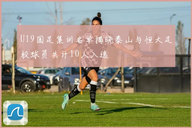 U19国足集训名单揭晓泰山与恒大足校球员共计10人入选