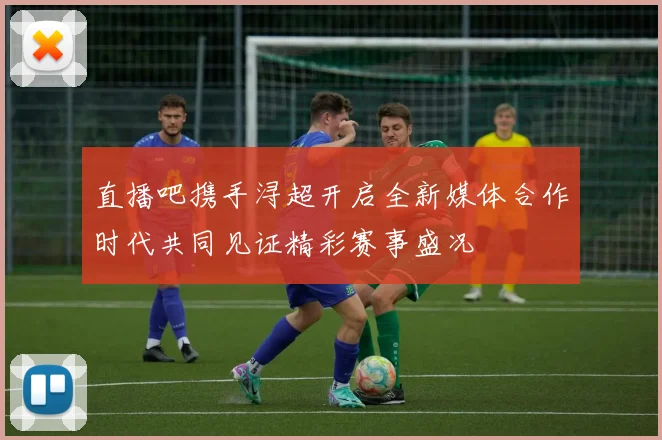 直播吧携手浔超开启全新媒体合作时代共同见证精彩赛事盛况