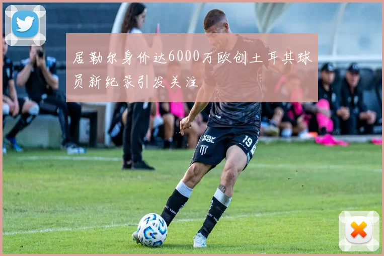 居勒尔身价达6000万欧创土耳其球员新纪录引发关注