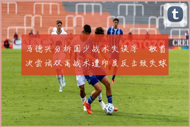 马德兴分析国少战术失误浮嶋敏首次尝试双高战术遭印度反击致失球