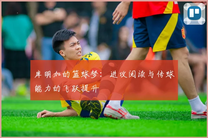 库明加的篮球梦：进攻阅读与传球能力的飞跃提升