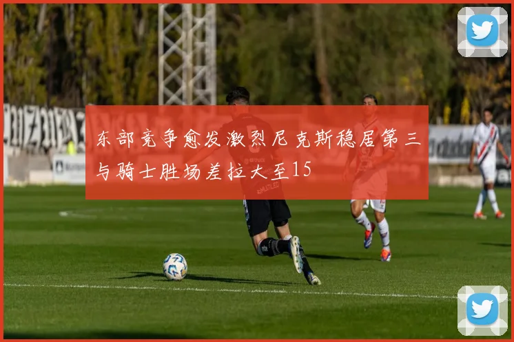 东部竞争愈发激烈尼克斯稳居第三与骑士胜场差拉大至15