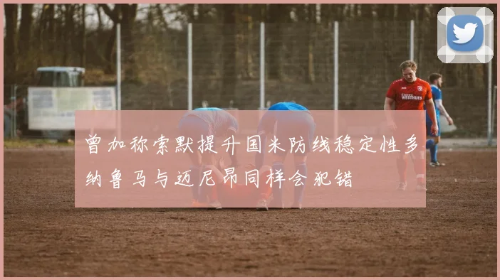 曾加称索默提升国米防线稳定性多纳鲁马与迈尼昂同样会犯错