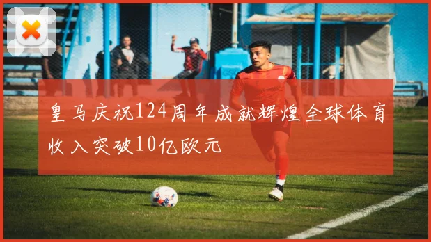 皇马庆祝124周年成就辉煌全球体育收入突破10亿欧元