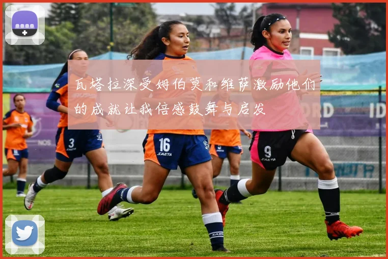 瓦塔拉深受姆伯莫和维萨激励他们的成就让我倍感鼓舞与启发