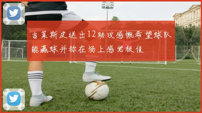 吉莱斯皮送出12助攻感慨希望球队能赢球并称在场上感觉极佳