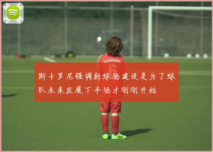 斯卡罗尼强调新球场建设是为了球队未来发展下半场才刚刚开始
