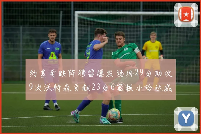 约基奇缺阵穆雷爆发场均29分助攻9次沃特森贡献23分6篮板小哈达威也有17分表现出色