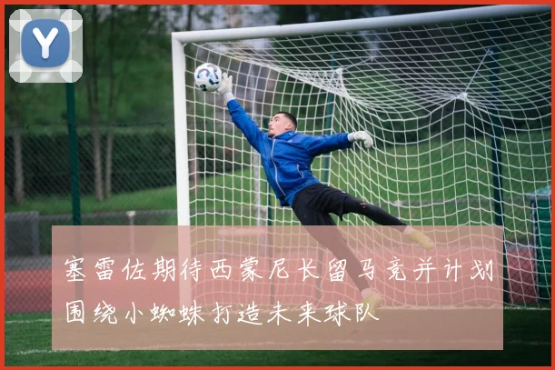 塞雷佐期待西蒙尼长留马竞并计划围绕小蜘蛛打造未来球队